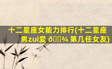 十二星座女能力排行(十二星座男zui
爱 🌾 第几任女友)